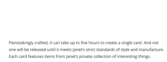 Painstakingly crafted, it can take up to five hours to create a single card. And not one will be released until it meets Janet’s strict standards of style and manufacture. Each card features items from Janet’s private collection of interesting things.