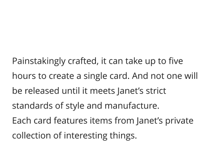 Painstakingly crafted, it can take up to five hours to create a single card. And not one will be released until it meets Janet’s strict standards of style and manufacture. Each card features items from Janet’s private collection of interesting things.